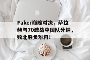 南宫28-包含Faker巅峰对决，萨拉赫与70激战中国队分钟，败北胜负难料！的词条